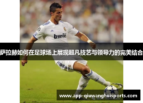 萨拉赫如何在足球场上展现超凡技艺与领导力的完美结合